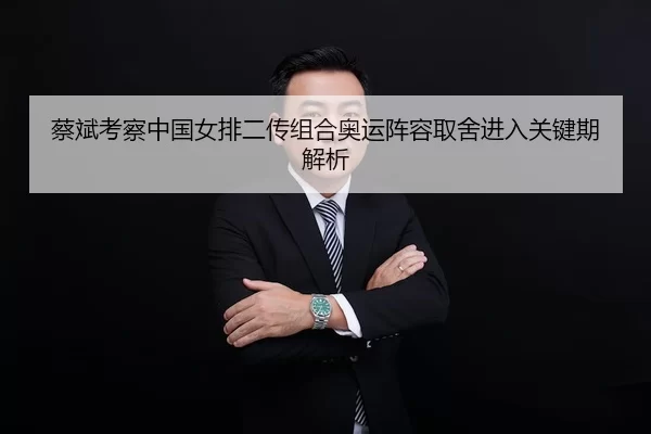 蔡斌考察中国女排二传组合奥运阵容取舍进入关键期解析