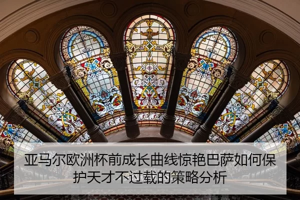亚马尔欧洲杯前成长曲线惊艳巴萨如何保护天才不过载的策略分析