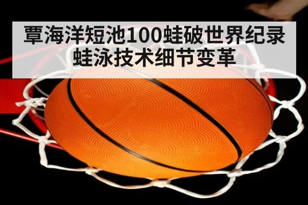 覃海洋短池100蛙破世界纪录 蛙泳技术细节变革